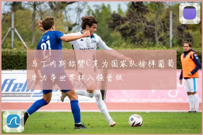 马丁内斯称赞C罗为国家队榜样葡萄牙力争世界杯八强晋级