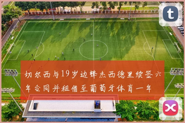 切尔西与19岁边锋杰西德里续签六年合同并租借至葡萄牙体育一年