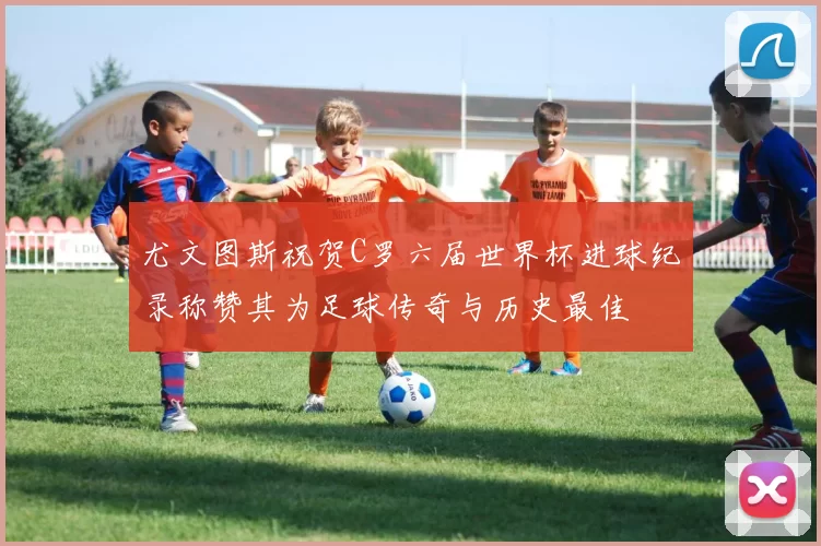 尤文图斯祝贺C罗六届世界杯进球纪录称赞其为足球传奇与历史最佳